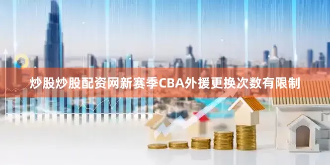 炒股炒股配资网新赛季CBA外援更换次数有限制