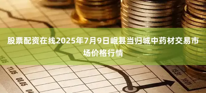 股票配资在线2025年7月9日岷县当归城中药材交易市场价格行情
