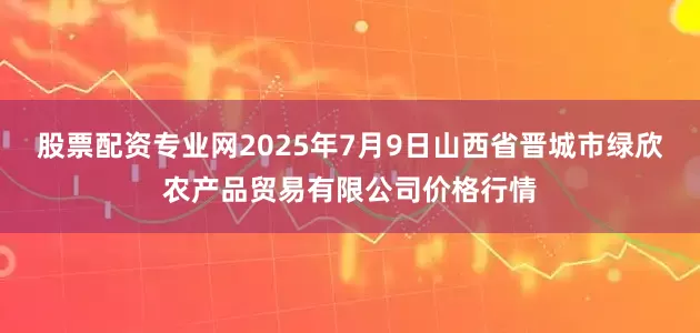 股票配资专业网2025年7月9日山西省晋城市绿欣农产品贸易有限公司价格行情
