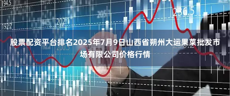 股票配资平台排名2025年7月9日山西省朔州大运果菜批发市场有限公司价格行情