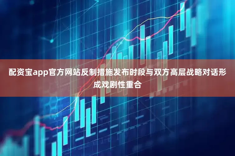 配资宝app官方网站反制措施发布时段与双方高层战略对话形成戏剧性重合