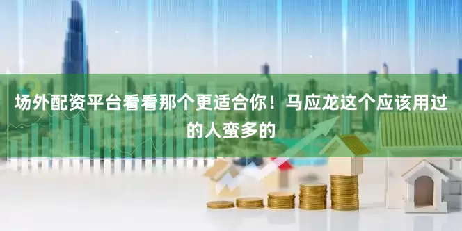 场外配资平台看看那个更适合你！马应龙这个应该用过的人蛮多的
