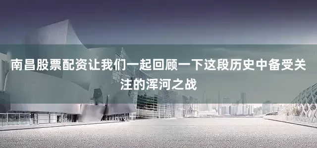 南昌股票配资让我们一起回顾一下这段历史中备受关注的浑河之战