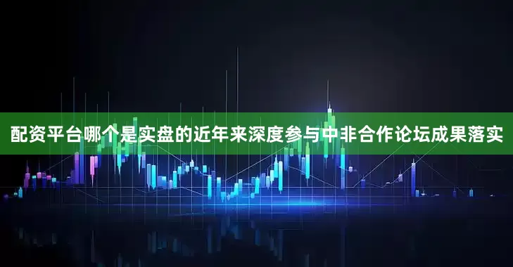 配资平台哪个是实盘的近年来深度参与中非合作论坛成果落实