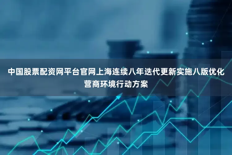 中国股票配资网平台官网上海连续八年迭代更新实施八版优化营商环境行动方案