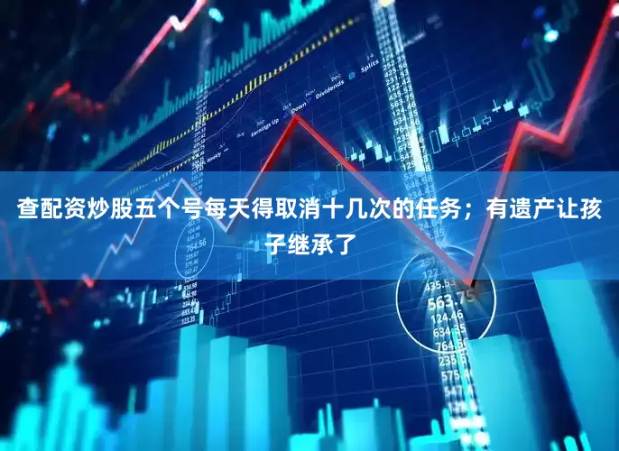 查配资炒股五个号每天得取消十几次的任务；有遗产让孩子继承了