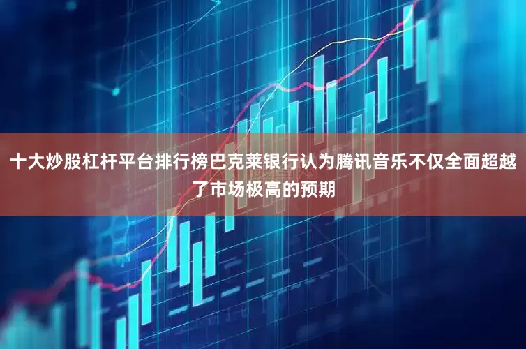 十大炒股杠杆平台排行榜巴克莱银行认为腾讯音乐不仅全面超越了市场极高的预期