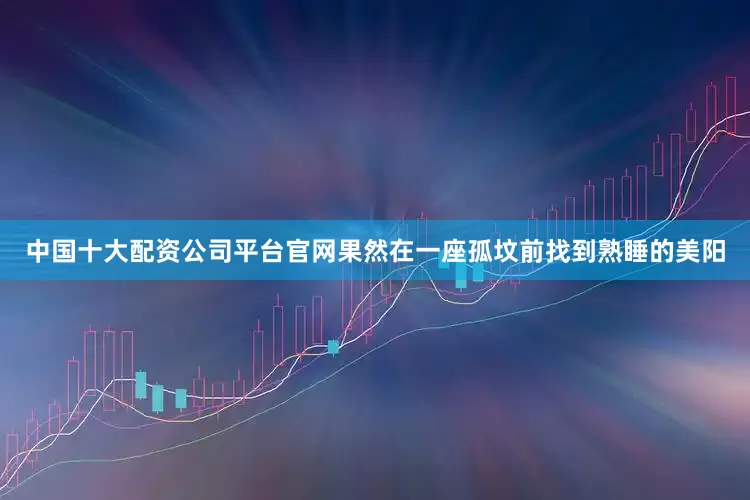 中国十大配资公司平台官网果然在一座孤坟前找到熟睡的美阳
