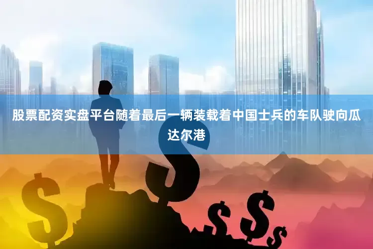 股票配资实盘平台随着最后一辆装载着中国士兵的车队驶向瓜达尔港